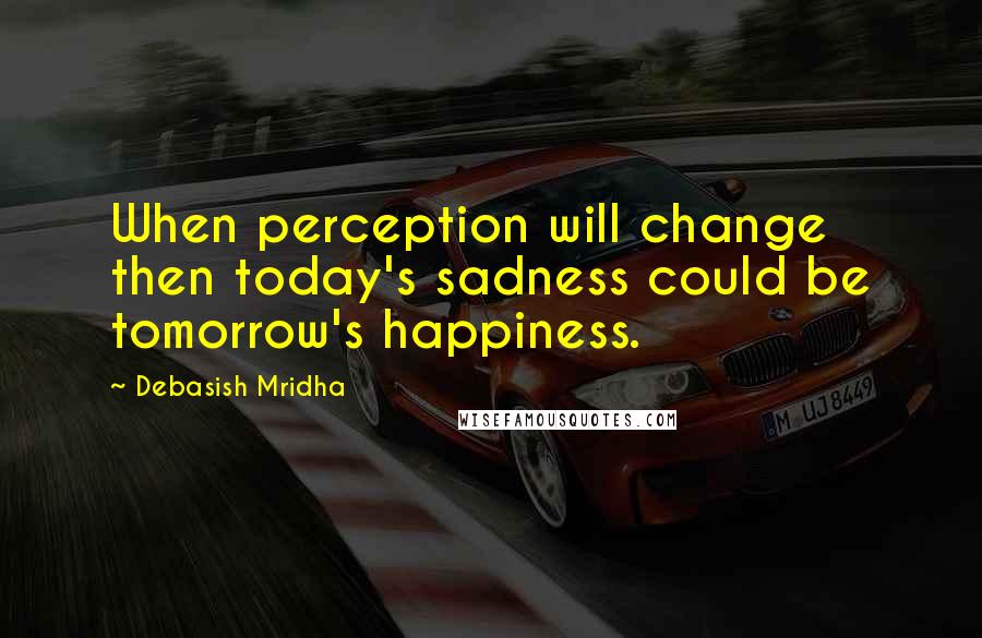 Debasish Mridha Quotes: When perception will change then today's sadness could be tomorrow's happiness.