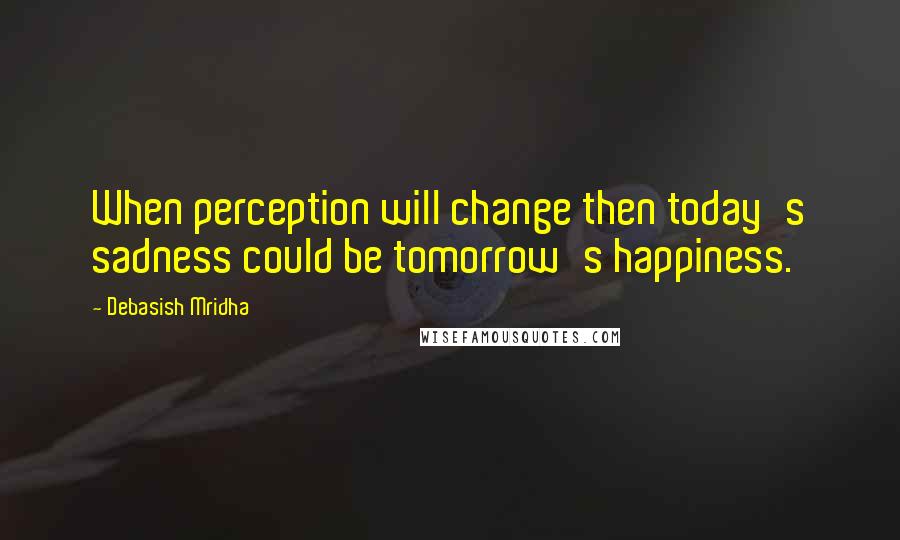 Debasish Mridha Quotes: When perception will change then today's sadness could be tomorrow's happiness.