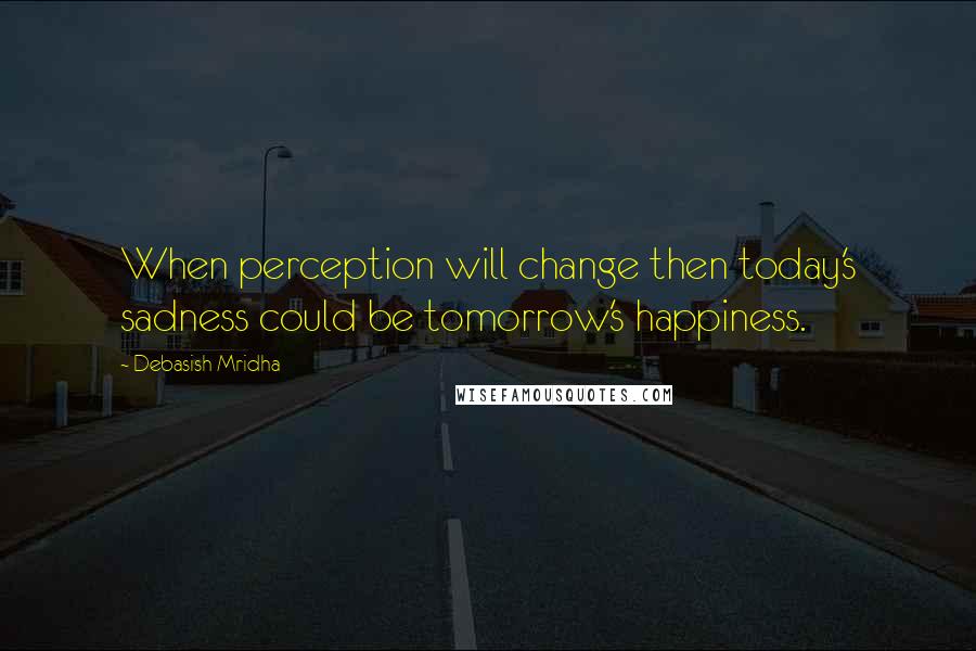 Debasish Mridha Quotes: When perception will change then today's sadness could be tomorrow's happiness.