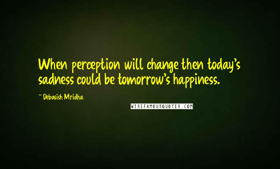 Debasish Mridha Quotes: When perception will change then today's sadness could be tomorrow's happiness.