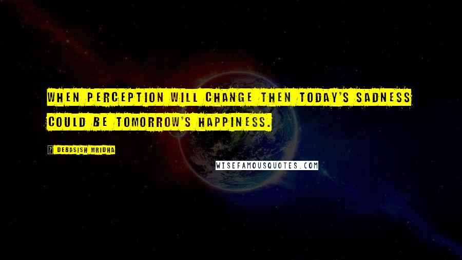 Debasish Mridha Quotes: When perception will change then today's sadness could be tomorrow's happiness.