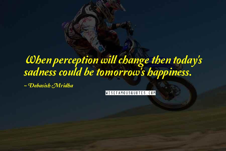 Debasish Mridha Quotes: When perception will change then today's sadness could be tomorrow's happiness.