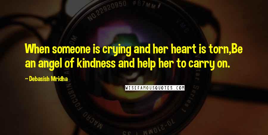 Debasish Mridha Quotes: When someone is crying and her heart is torn,Be an angel of kindness and help her to carry on.