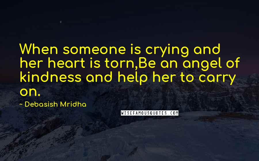 Debasish Mridha Quotes: When someone is crying and her heart is torn,Be an angel of kindness and help her to carry on.