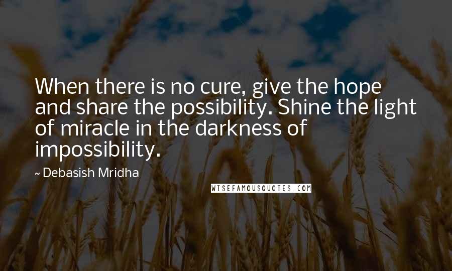 Debasish Mridha Quotes: When there is no cure, give the hope and share the possibility. Shine the light of miracle in the darkness of impossibility.