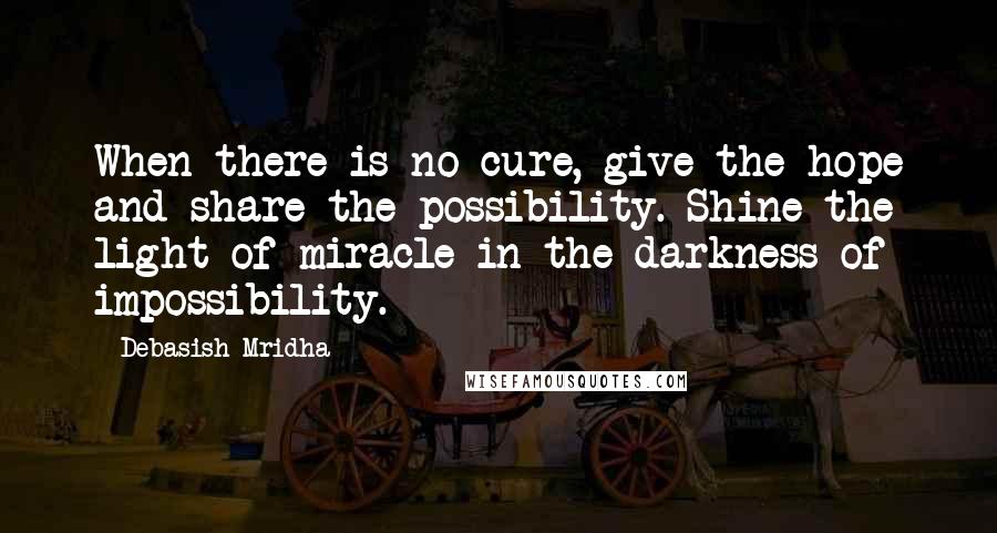 Debasish Mridha Quotes: When there is no cure, give the hope and share the possibility. Shine the light of miracle in the darkness of impossibility.