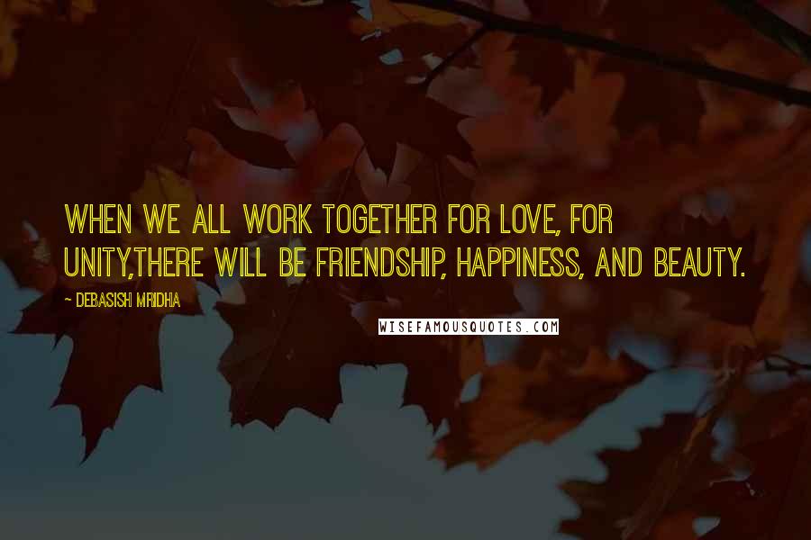 Debasish Mridha Quotes: When we all work together for love, for unity,there will be friendship, happiness, and beauty.