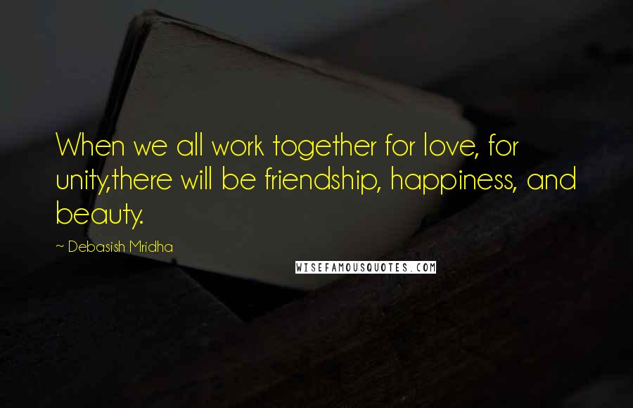 Debasish Mridha Quotes: When we all work together for love, for unity,there will be friendship, happiness, and beauty.