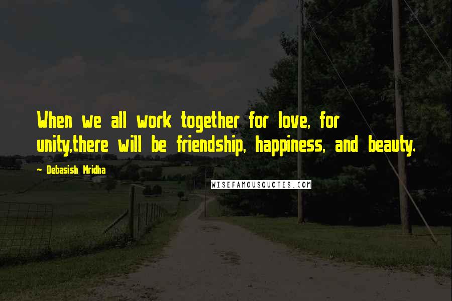 Debasish Mridha Quotes: When we all work together for love, for unity,there will be friendship, happiness, and beauty.