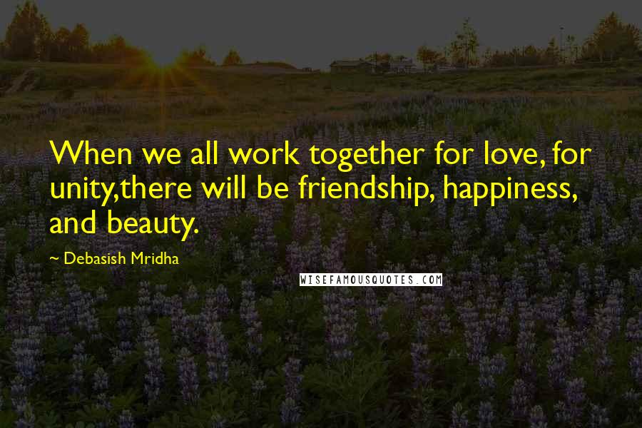 Debasish Mridha Quotes: When we all work together for love, for unity,there will be friendship, happiness, and beauty.