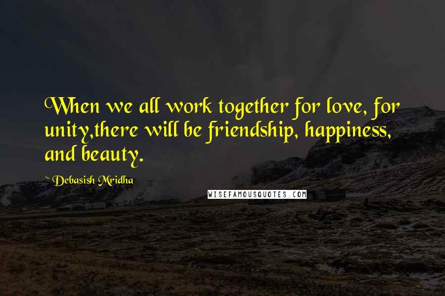 Debasish Mridha Quotes: When we all work together for love, for unity,there will be friendship, happiness, and beauty.