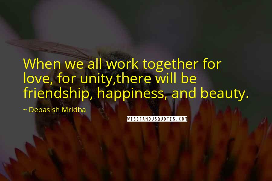 Debasish Mridha Quotes: When we all work together for love, for unity,there will be friendship, happiness, and beauty.