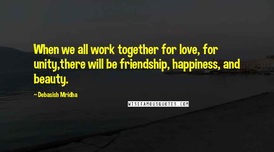 Debasish Mridha Quotes: When we all work together for love, for unity,there will be friendship, happiness, and beauty.