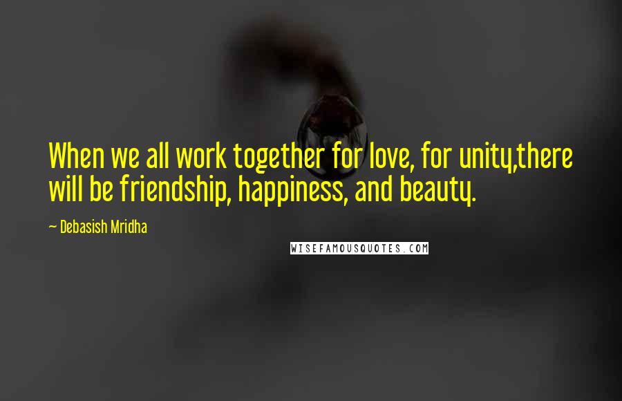 Debasish Mridha Quotes: When we all work together for love, for unity,there will be friendship, happiness, and beauty.