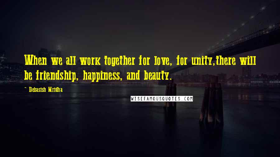 Debasish Mridha Quotes: When we all work together for love, for unity,there will be friendship, happiness, and beauty.