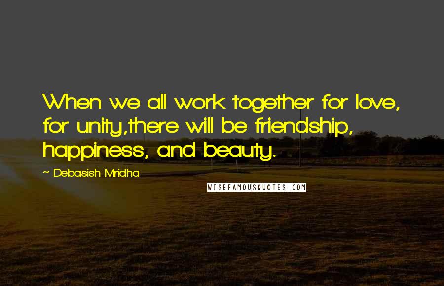 Debasish Mridha Quotes: When we all work together for love, for unity,there will be friendship, happiness, and beauty.