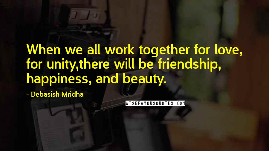 Debasish Mridha Quotes: When we all work together for love, for unity,there will be friendship, happiness, and beauty.