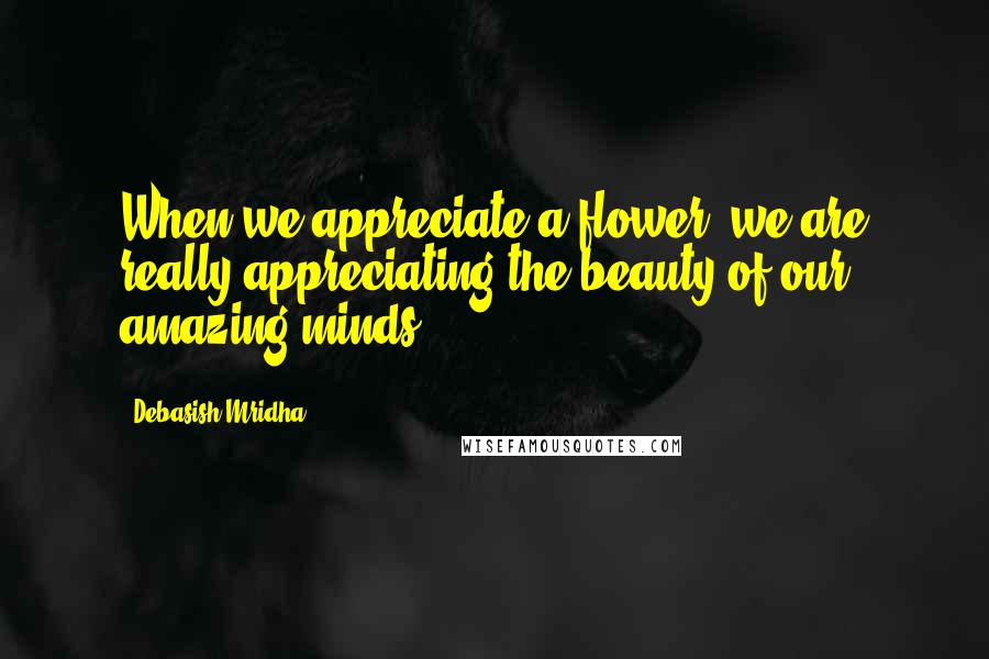 Debasish Mridha Quotes: When we appreciate a flower, we are really appreciating the beauty of our amazing minds.