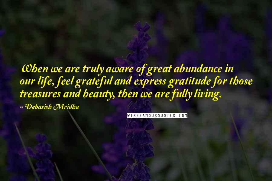 Debasish Mridha Quotes: When we are truly aware of great abundance in our life, feel grateful and express gratitude for those treasures and beauty, then we are fully living.