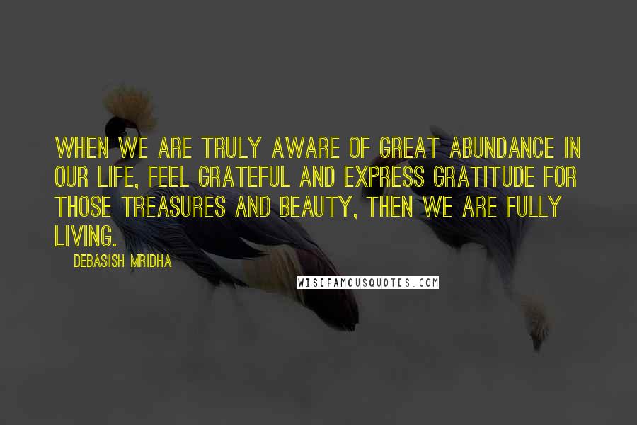Debasish Mridha Quotes: When we are truly aware of great abundance in our life, feel grateful and express gratitude for those treasures and beauty, then we are fully living.