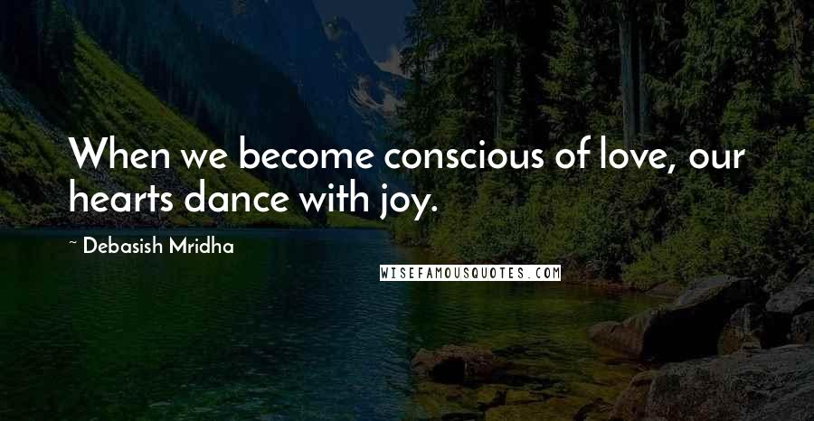 Debasish Mridha Quotes: When we become conscious of love, our hearts dance with joy.