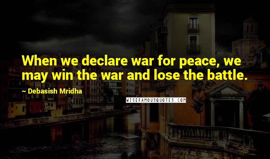 Debasish Mridha Quotes: When we declare war for peace, we may win the war and lose the battle.