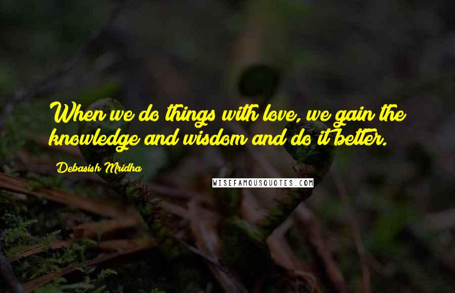 Debasish Mridha Quotes: When we do things with love, we gain the knowledge and wisdom and do it better.