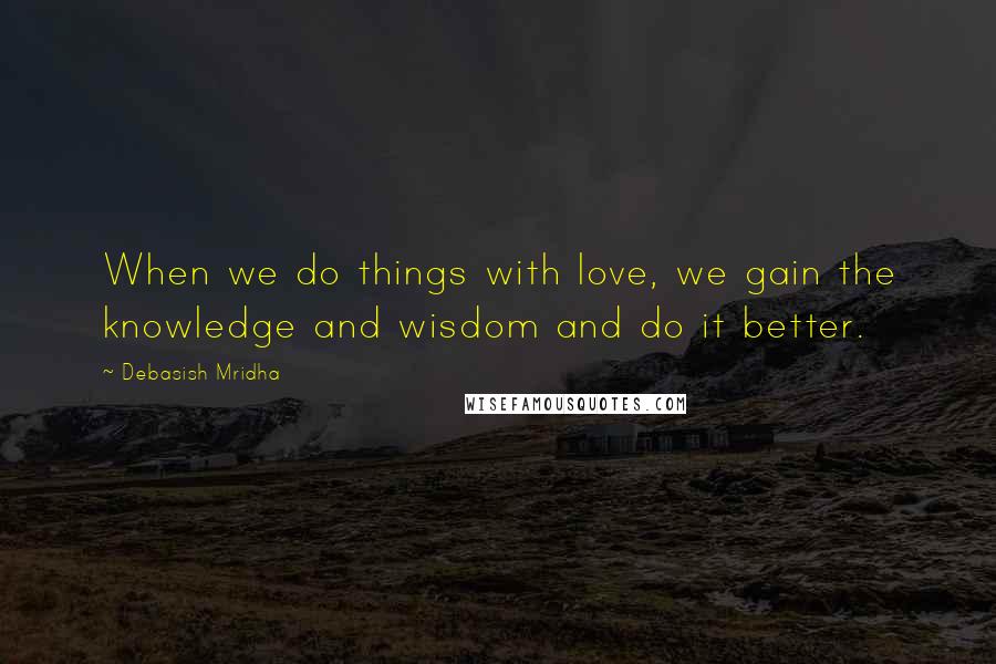 Debasish Mridha Quotes: When we do things with love, we gain the knowledge and wisdom and do it better.