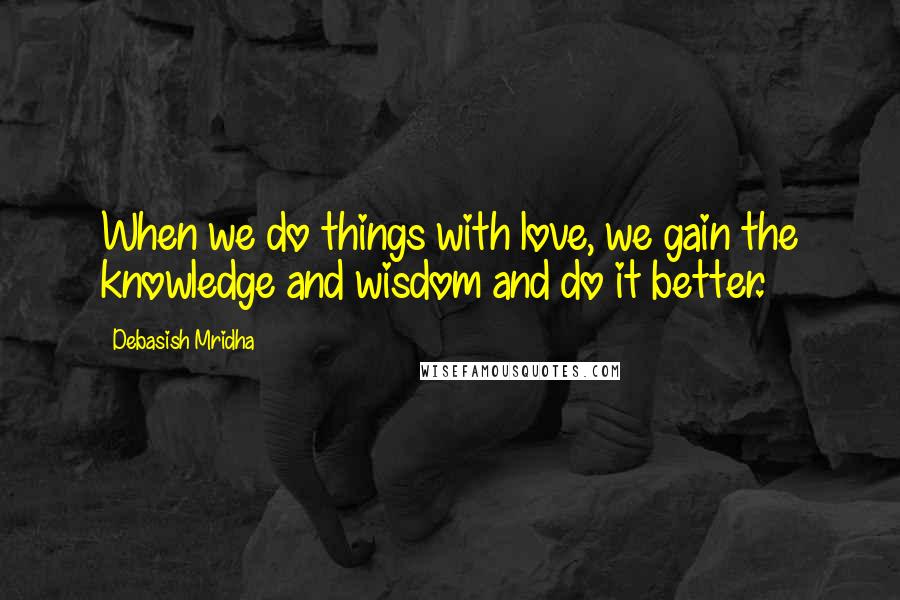 Debasish Mridha Quotes: When we do things with love, we gain the knowledge and wisdom and do it better.