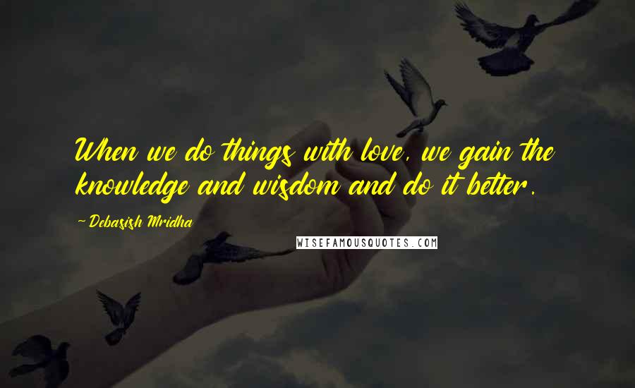 Debasish Mridha Quotes: When we do things with love, we gain the knowledge and wisdom and do it better.