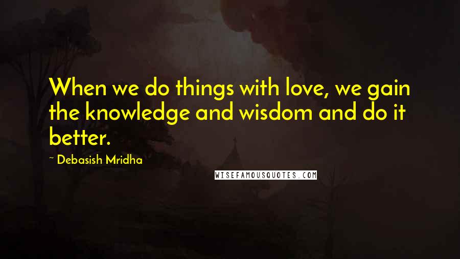 Debasish Mridha Quotes: When we do things with love, we gain the knowledge and wisdom and do it better.