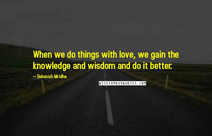 Debasish Mridha Quotes: When we do things with love, we gain the knowledge and wisdom and do it better.