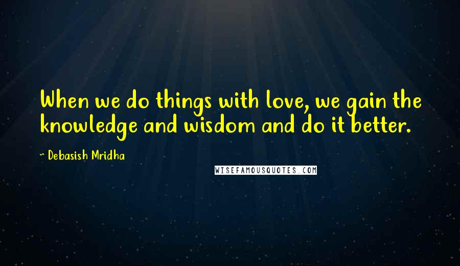 Debasish Mridha Quotes: When we do things with love, we gain the knowledge and wisdom and do it better.