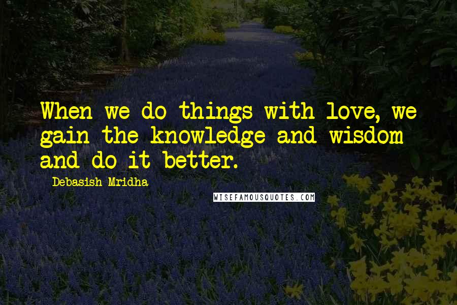 Debasish Mridha Quotes: When we do things with love, we gain the knowledge and wisdom and do it better.