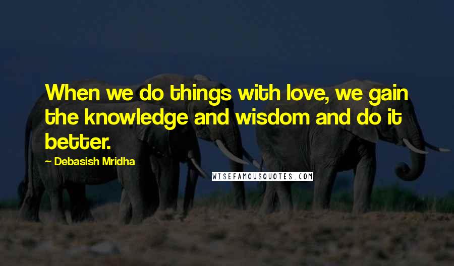 Debasish Mridha Quotes: When we do things with love, we gain the knowledge and wisdom and do it better.