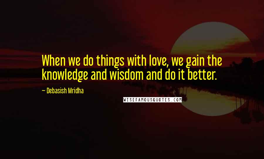 Debasish Mridha Quotes: When we do things with love, we gain the knowledge and wisdom and do it better.