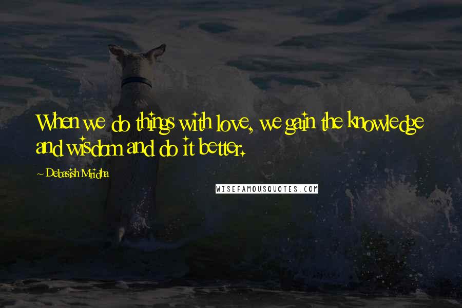 Debasish Mridha Quotes: When we do things with love, we gain the knowledge and wisdom and do it better.