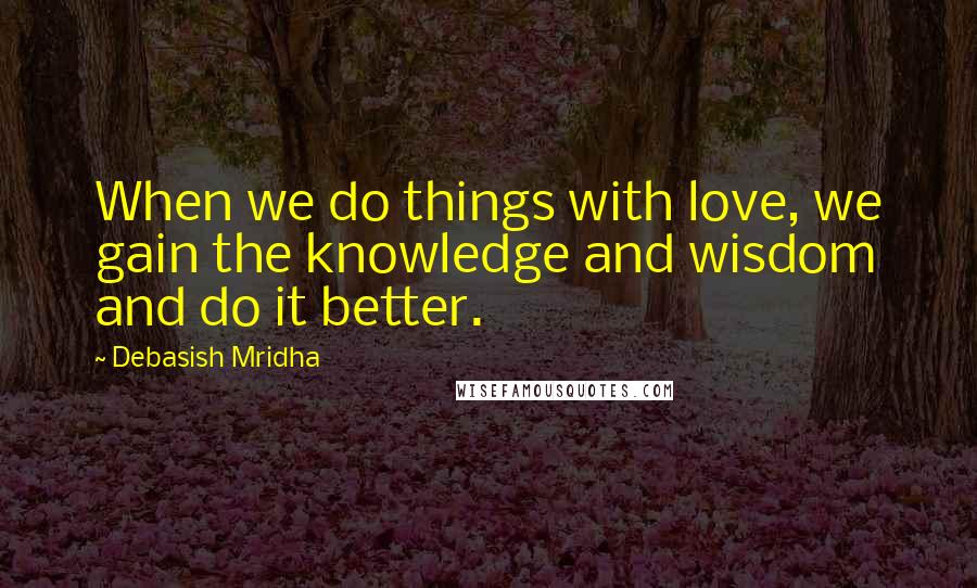 Debasish Mridha Quotes: When we do things with love, we gain the knowledge and wisdom and do it better.
