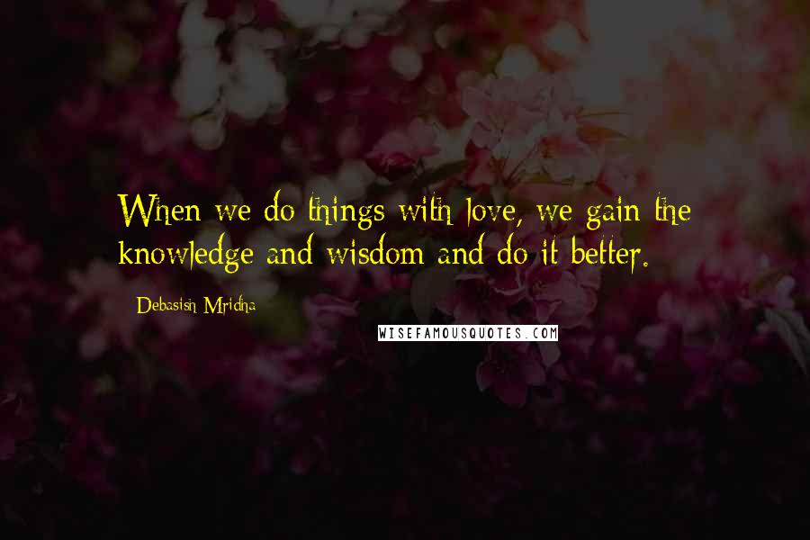 Debasish Mridha Quotes: When we do things with love, we gain the knowledge and wisdom and do it better.