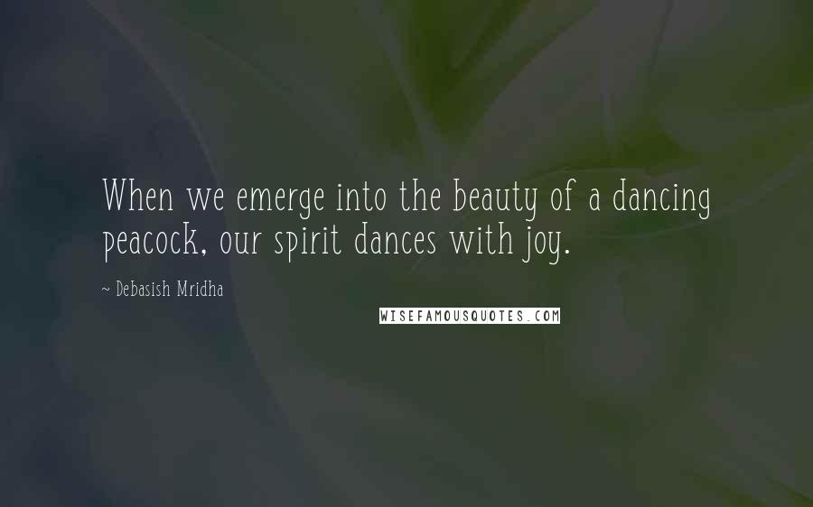 Debasish Mridha Quotes: When we emerge into the beauty of a dancing peacock, our spirit dances with joy.