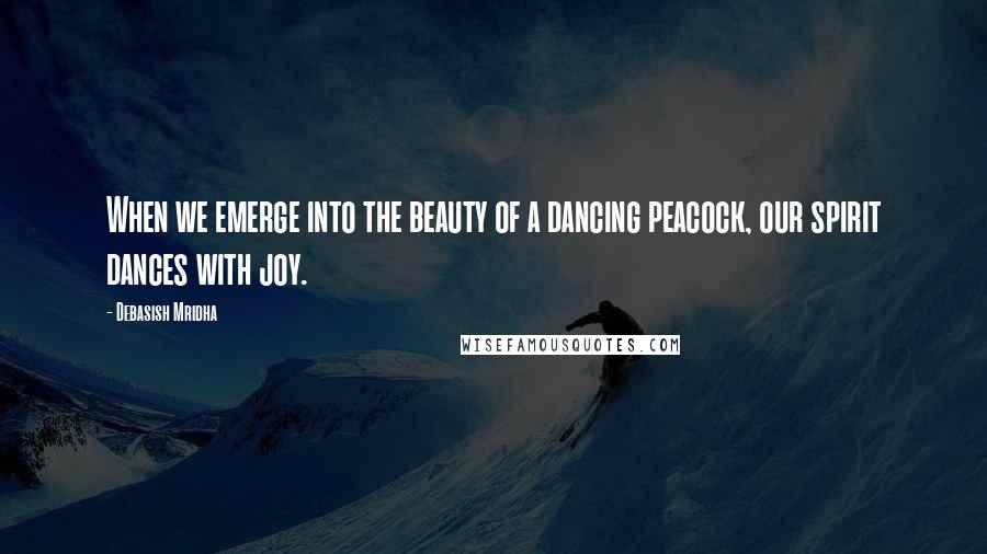 Debasish Mridha Quotes: When we emerge into the beauty of a dancing peacock, our spirit dances with joy.