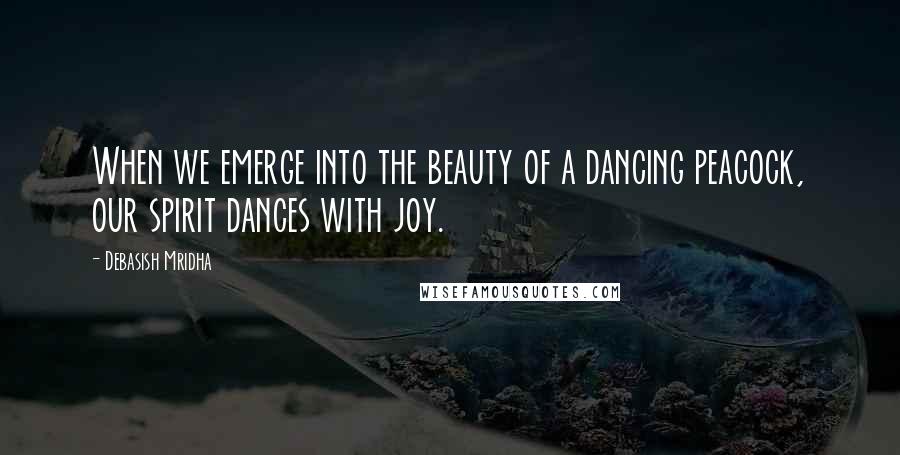 Debasish Mridha Quotes: When we emerge into the beauty of a dancing peacock, our spirit dances with joy.