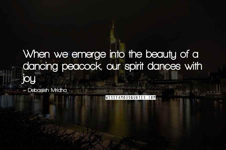 Debasish Mridha Quotes: When we emerge into the beauty of a dancing peacock, our spirit dances with joy.