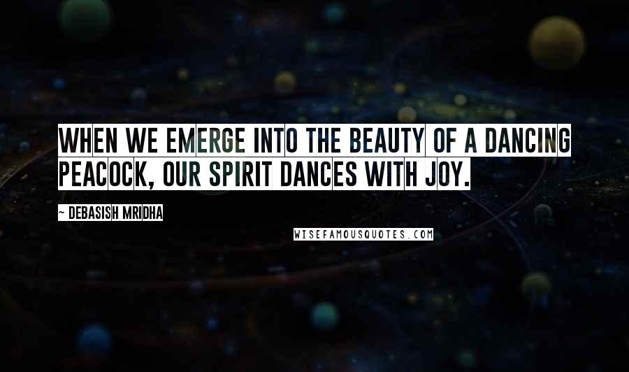 Debasish Mridha Quotes: When we emerge into the beauty of a dancing peacock, our spirit dances with joy.