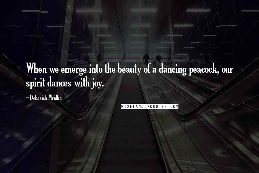 Debasish Mridha Quotes: When we emerge into the beauty of a dancing peacock, our spirit dances with joy.