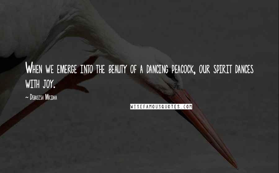 Debasish Mridha Quotes: When we emerge into the beauty of a dancing peacock, our spirit dances with joy.