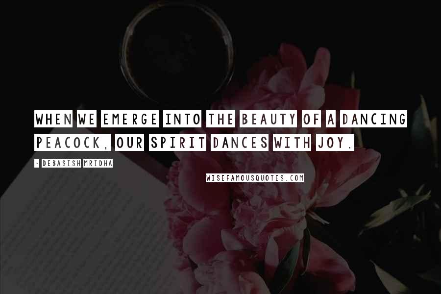 Debasish Mridha Quotes: When we emerge into the beauty of a dancing peacock, our spirit dances with joy.