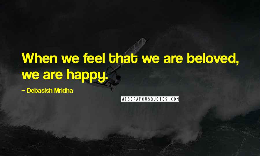 Debasish Mridha Quotes: When we feel that we are beloved, we are happy.