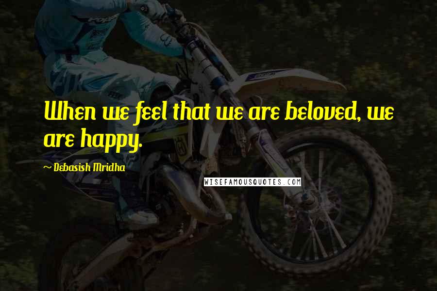 Debasish Mridha Quotes: When we feel that we are beloved, we are happy.