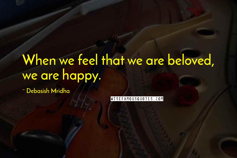 Debasish Mridha Quotes: When we feel that we are beloved, we are happy.